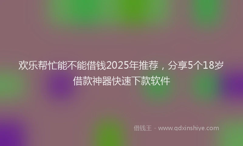 欢乐帮忙能不能借钱2025年推荐，分享5个18岁借款神器快速下款软件