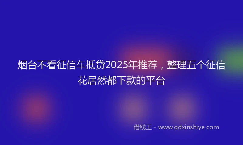 烟台不看征信车抵贷2025年推荐，整理五个征信花居然都下款的平台