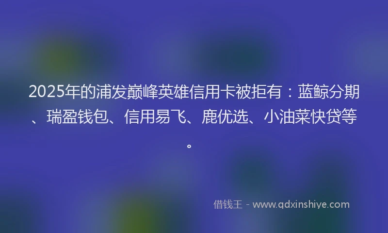 2025年的浦发巅峰英雄信用卡被拒有：蓝鲸分期、瑞盈钱包、信用易飞、鹿优选、小油菜快贷等。