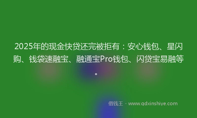 2025年的现金快贷还完被拒有：安心钱包、星闪购、钱袋速融宝、融通宝Pro钱包、闪贷宝易融等。