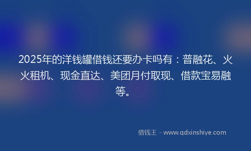 2025年的洋钱罐借钱还要办卡吗有：普融花、火火租机、现金直达、美团月付取现、借款宝易融等。