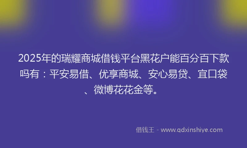 2025年的瑞耀商城借钱平台黑花户能百分百下款吗有：平安易借、优享商城、安心易贷、宜口袋、微博花花金等。