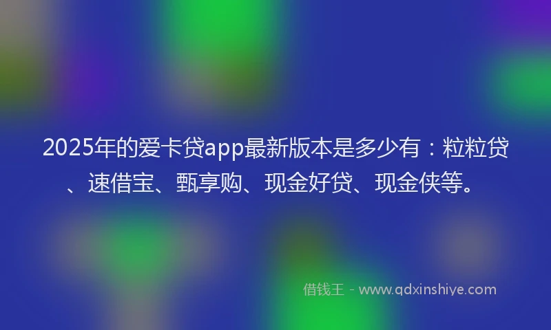 2025年的爱卡贷app最新版本是多少有：粒粒贷、速借宝、甄享购、现金好贷、现金侠等。