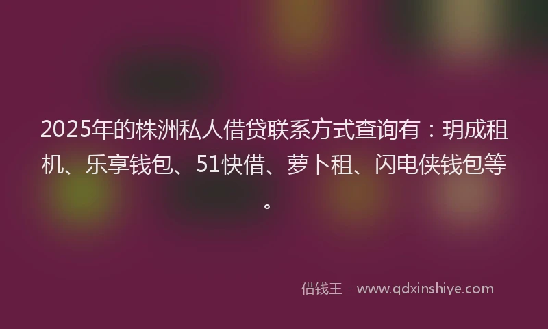 2025年的株洲私人借贷联系方式查询有：玥成租机、乐享钱包、51快借、萝卜租、闪电侠钱包等。