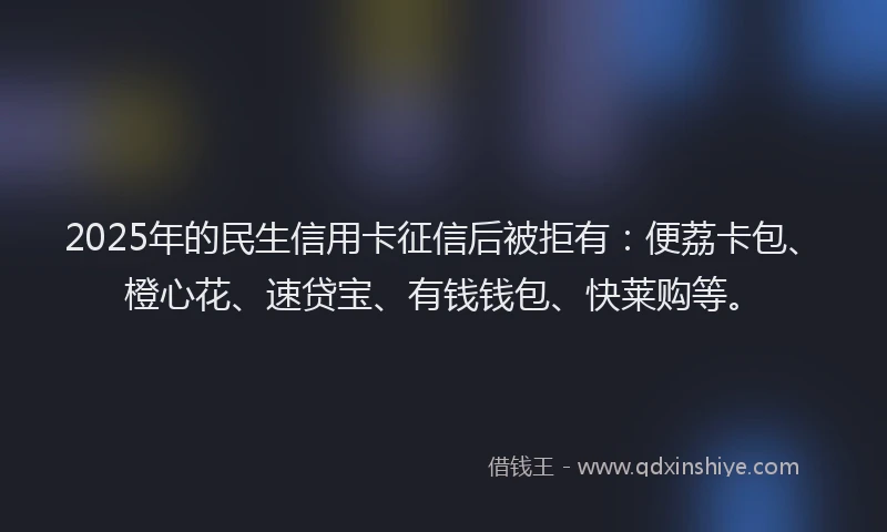 2025年的民生信用卡征信后被拒有：便荔卡包、橙心花、速贷宝、有钱钱包、快莱购等。