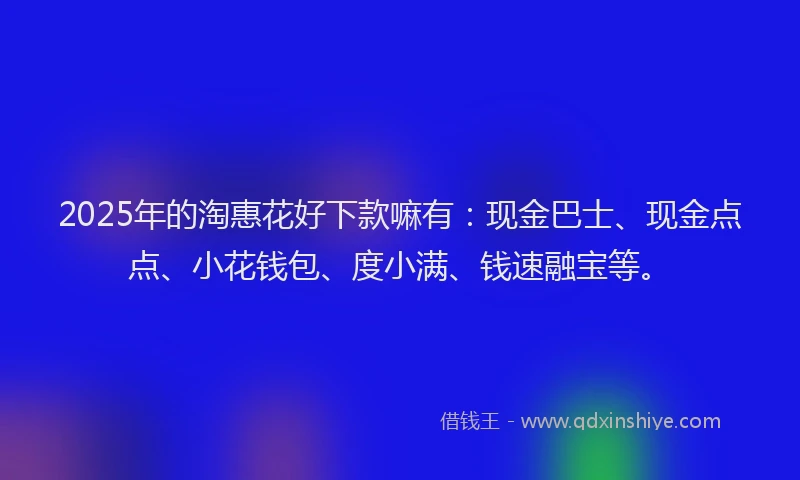 2025年的淘惠花好下款嘛有：现金巴士、现金点点、小花钱包、度小满、钱速融宝等。