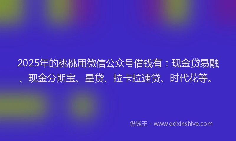 2025年的桃桃用微信公众号借钱有：现金贷易融、现金分期宝、星贷、拉卡拉速贷、时代花等。
