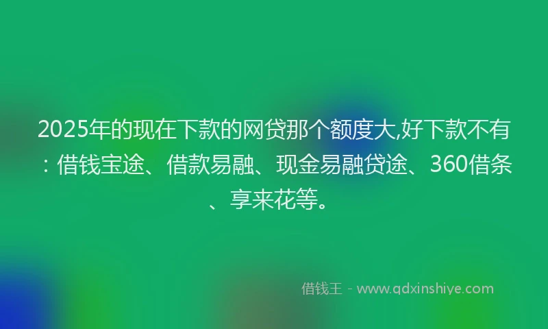 2025年的现在下款的网贷那个额度大,好下款不有：借钱宝途、借款易融、现金易融贷途、360借条、享来花等。