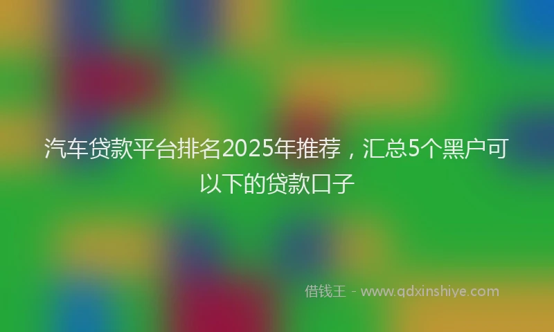 汽车贷款平台排名2025年推荐，汇总5个黑户可以下的贷款口子