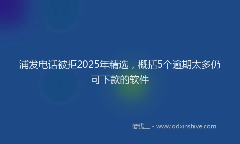 浦发电话被拒2025年精选，概括5个逾期太多仍可下款的软件