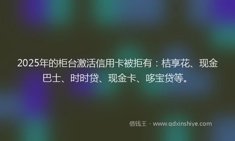 2025年的柜台激活信用卡被拒有：桔享花、现金巴士、时时贷、现金卡、哆宝贷等。