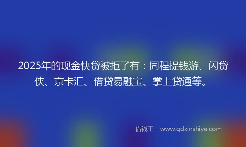 2025年的现金快贷被拒了有：同程提钱游、闪贷侠、京卡汇、借贷易融宝、掌上贷通等。
