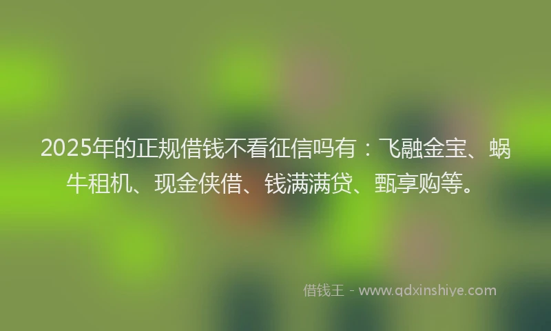 2025年的正规借钱不看征信吗有：飞融金宝、蜗牛租机、现金侠借、钱满满贷、甄享购等。