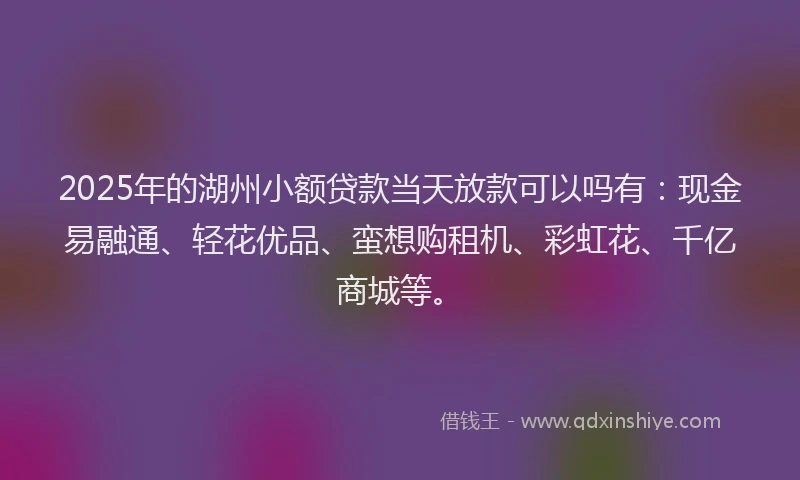 2025年的湖州小额贷款当天放款可以吗有：现金易融通、轻花优品、蛮想购租机、彩虹花、千亿商城等。