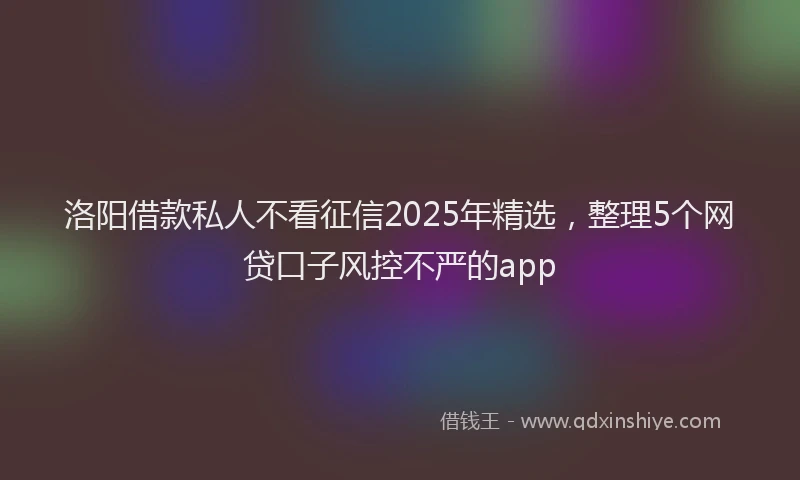 洛阳借款私人不看征信2025年精选，整理5个网贷口子风控不严的app