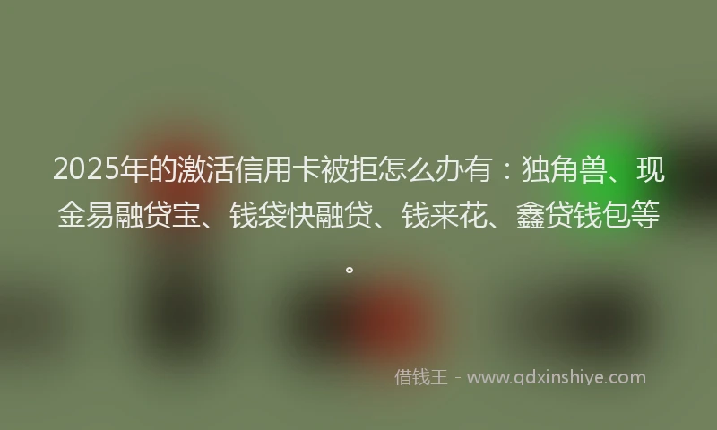 2025年的激活信用卡被拒怎么办有：独角兽、现金易融贷宝、钱袋快融贷、钱来花、鑫贷钱包等。