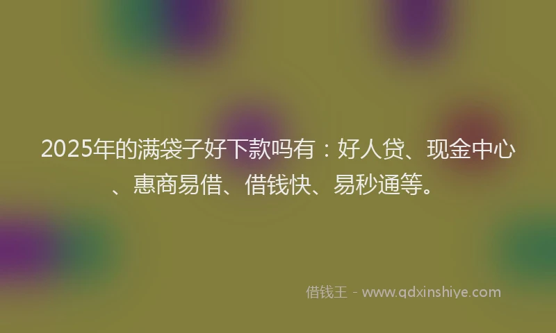2025年的满袋子好下款吗有：好人贷、现金中心、惠商易借、借钱快、易秒通等。