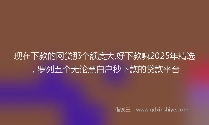 现在下款的网贷那个额度大,好下款嘛2025年精选，罗列五个无论黑白户秒下款的贷款平台