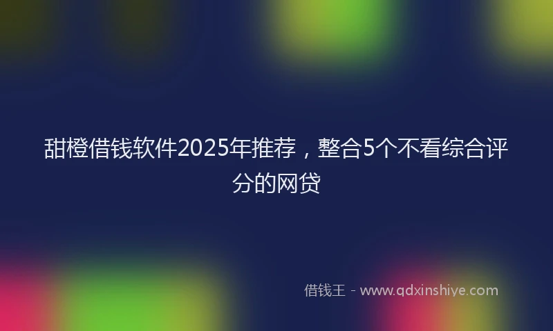 甜橙借钱软件2025年推荐，整合5个不看综合评分的网贷