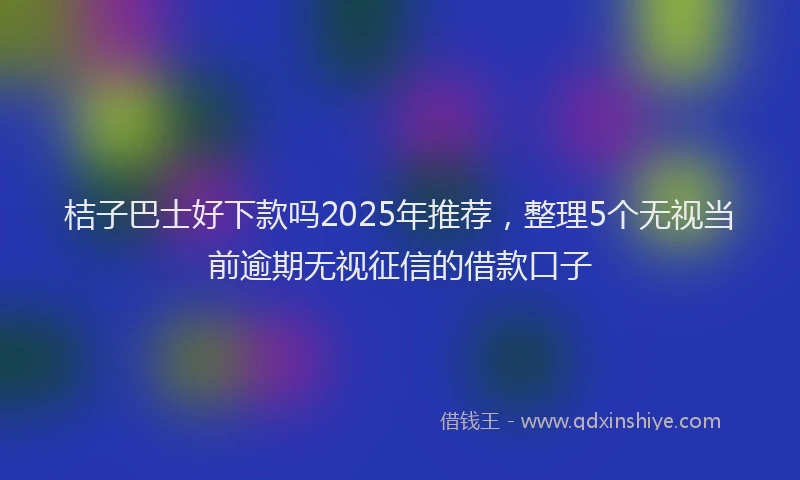 桔子巴士好下款吗2025年推荐，整理5个无视当前逾期无视征信的借款口子
