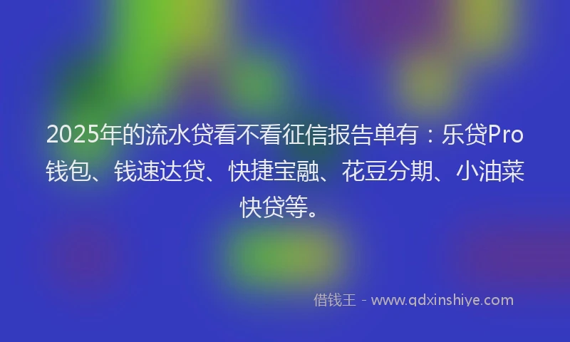 2025年的流水贷看不看征信报告单有：乐贷Pro钱包、钱速达贷、快捷宝融、花豆分期、小油菜快贷等。