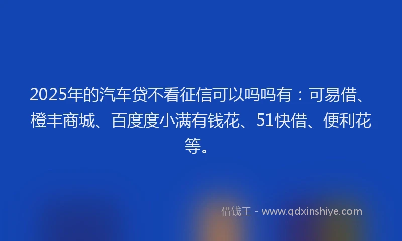 2025年的汽车贷不看征信可以吗吗有：可易借、橙丰商城、百度度小满有钱花、51快借、便利花等。