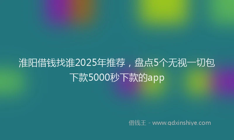 淮阳借钱找谁2025年推荐，盘点5个无视一切包下款5000秒下款的app