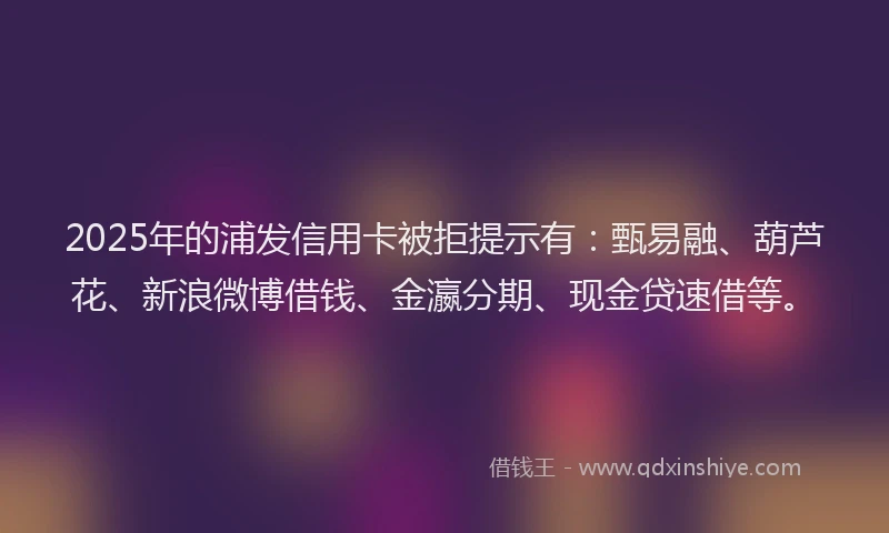 2025年的浦发信用卡被拒提示有：甄易融、葫芦花、新浪微博借钱、金瀛分期、现金贷速借等。