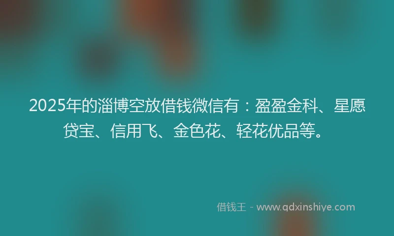 2025年的淄博空放借钱微信有：盈盈金科、星愿贷宝、信用飞、金色花、轻花优品等。