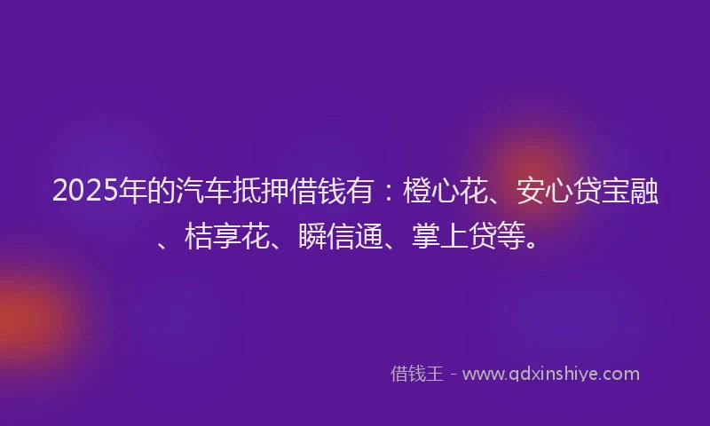 2025年的汽车抵押借钱有：橙心花、安心贷宝融、桔享花、瞬信通、掌上贷等。