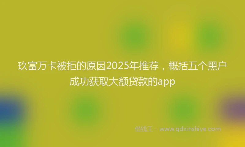 玖富万卡被拒的原因2025年推荐，概括五个黑户成功获取大额贷款的app