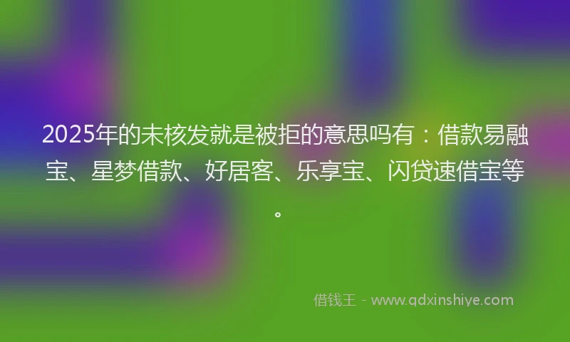 2025年的未核发就是被拒的意思吗有：借款易融宝、星梦借款、好居客、乐享宝、闪贷速借宝等。