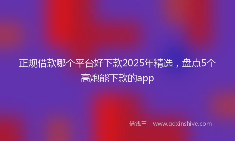 正规借款哪个平台好下款2025年精选，盘点5个高炮能下款的app