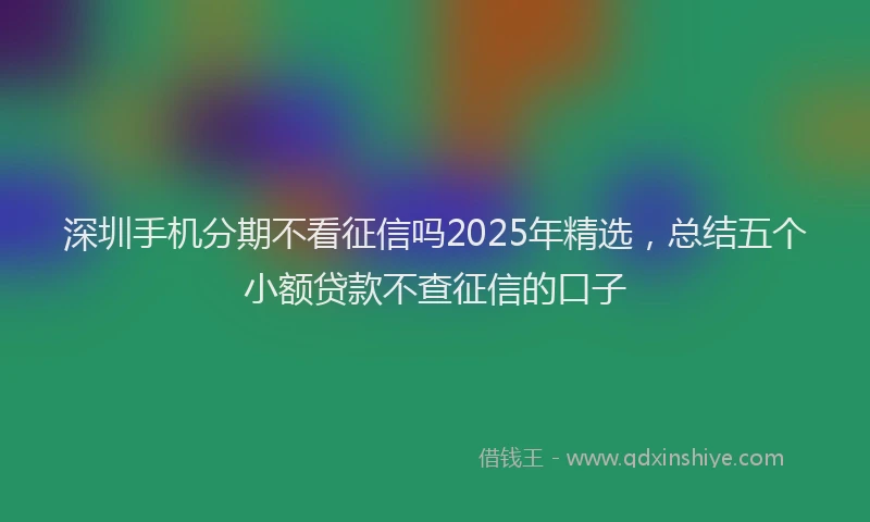 深圳手机分期不看征信吗2025年精选，总结五个小额贷款不查征信的口子