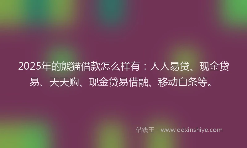 2025年的熊猫借款怎么样有：人人易贷、现金贷易、天天购、现金贷易借融、移动白条等。