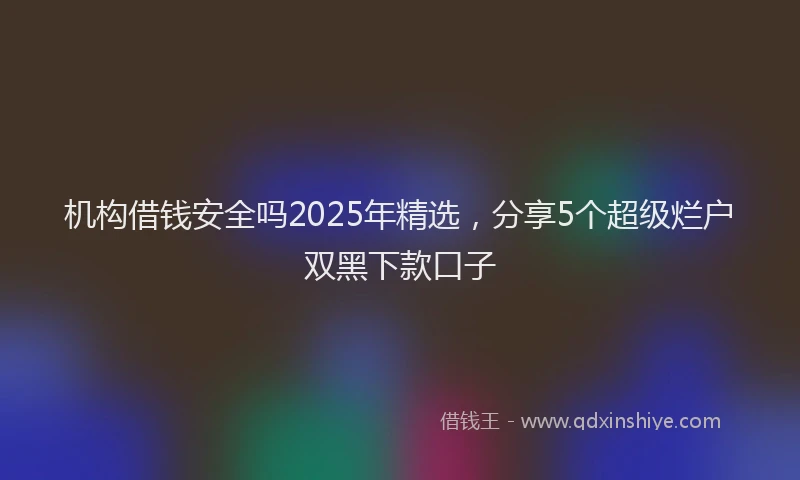 机构借钱安全吗2025年精选，分享5个超级烂户双黑下款口子