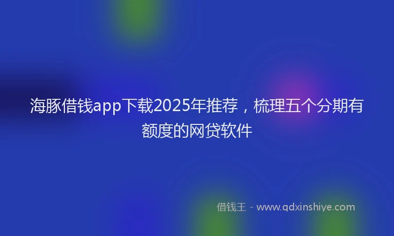 海豚借钱app下载2025年推荐，梳理五个分期有额度的网贷软件