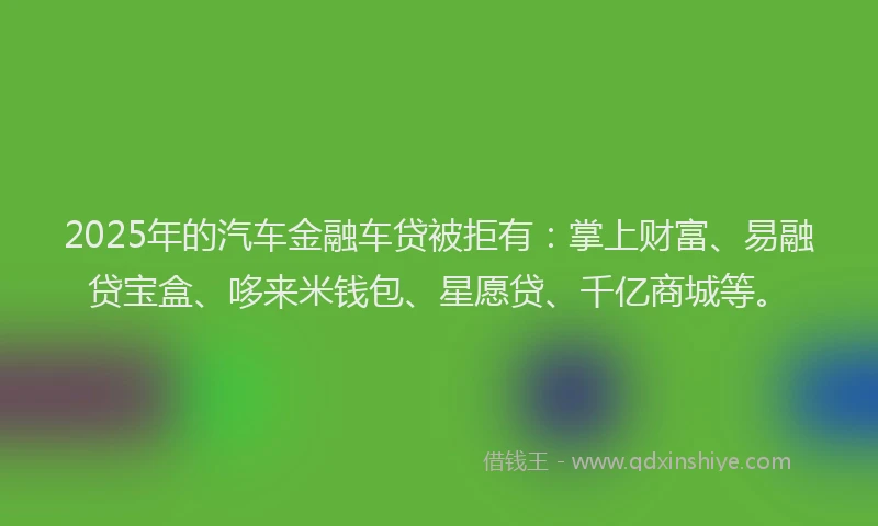 2025年的汽车金融车贷被拒有：掌上财富、易融贷宝盒、哆来米钱包、星愿贷、千亿商城等。