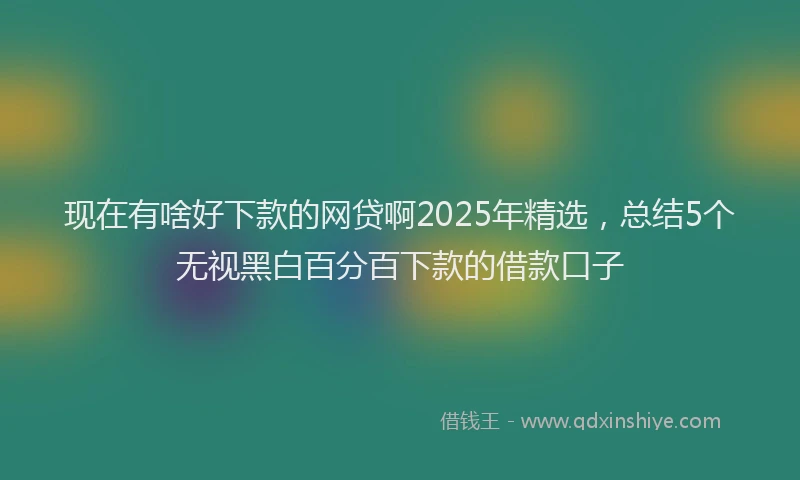 现在有啥好下款的网贷啊2025年精选，总结5个无视黑白百分百下款的借款口子