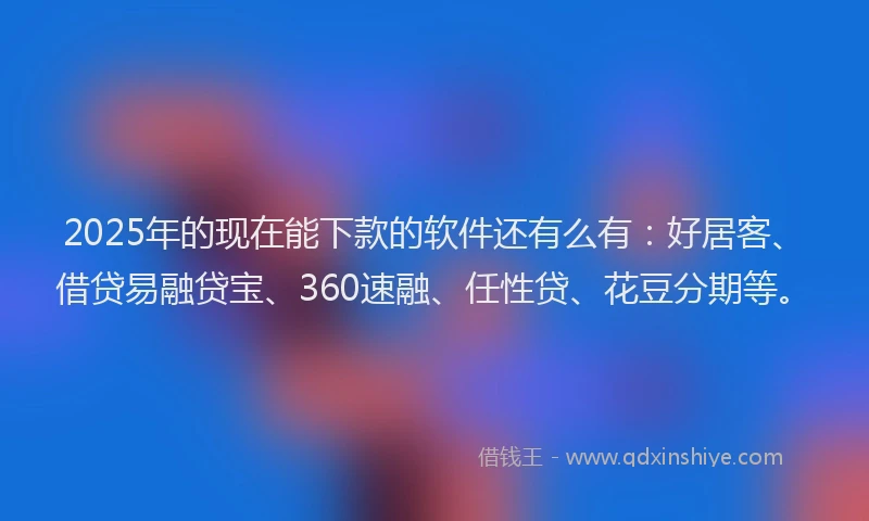 2025年的现在能下款的软件还有么有：好居客、借贷易融贷宝、360速融、任性贷、花豆分期等。