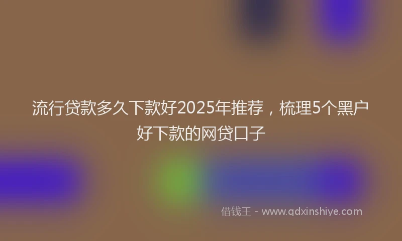 流行贷款多久下款好2025年推荐，梳理5个黑户好下款的网贷口子