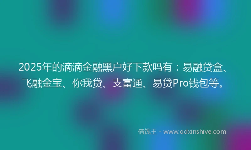 2025年的滴滴金融黑户好下款吗有：易融贷盒、飞融金宝、你我贷、支富通、易贷Pro钱包等。
