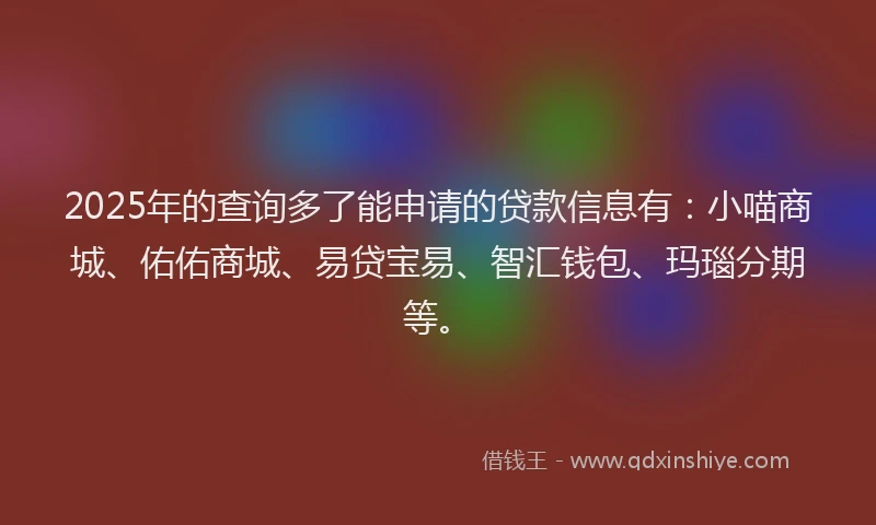 2025年的查询多了能申请的贷款信息有：小喵商城、佑佑商城、易贷宝易、智汇钱包、玛瑙分期等。