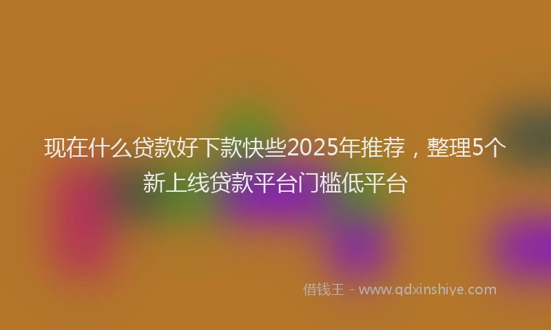 现在什么贷款好下款快些2025年推荐，整理5个新上线贷款平台门槛低平台
