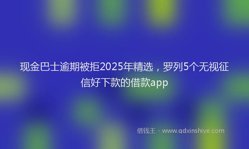现金巴士逾期被拒2025年精选，罗列5个无视征信好下款的借款app