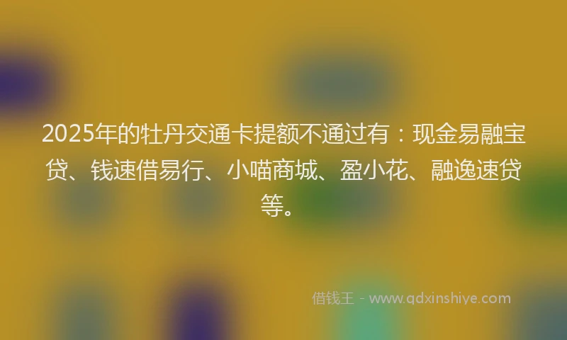2025年的牡丹交通卡提额不通过有：现金易融宝贷、钱速借易行、小喵商城、盈小花、融逸速贷等。