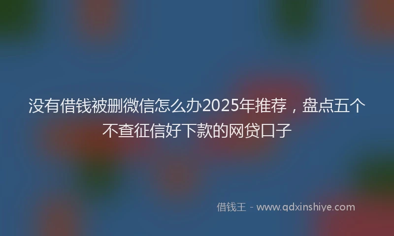 没有借钱被删微信怎么办2025年推荐，盘点五个不查征信好下款的网贷口子