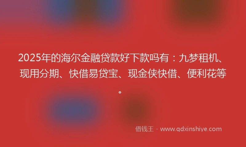 2025年的海尔金融贷款好下款吗有：九梦租机、现用分期、快借易贷宝、现金侠快借、便利花等。
