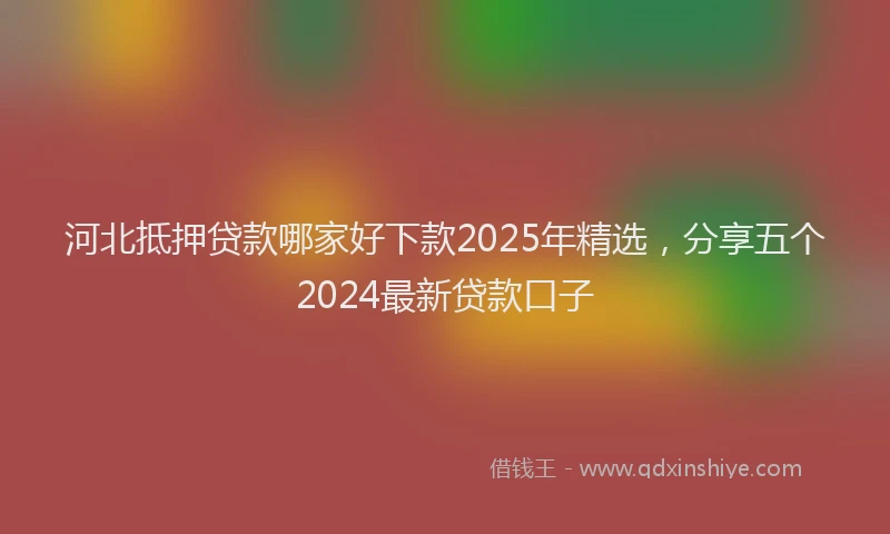 河北抵押贷款哪家好下款2025年精选，分享五个2024最新贷款口子