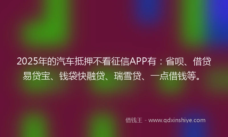 2025年的汽车抵押不看征信APP有：省呗、借贷易贷宝、钱袋快融贷、瑞雪贷、一点借钱等。
